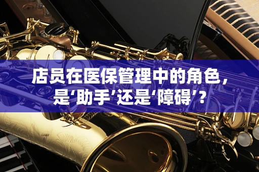 店员在医保管理中的角色，是‘助手’还是‘障碍’？