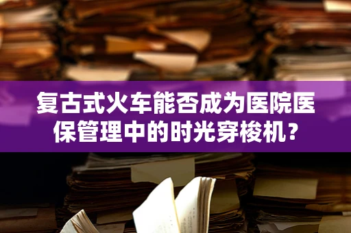 复古式火车能否成为医院医保管理中的时光穿梭机？