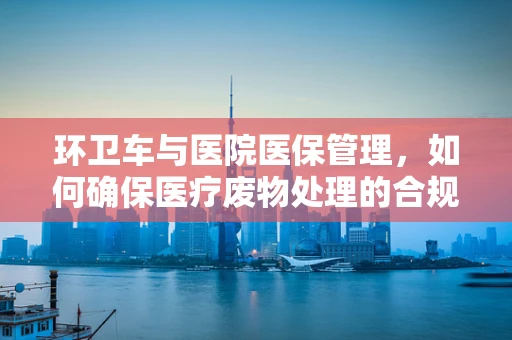 环卫车与医院医保管理，如何确保医疗废物处理的合规性？