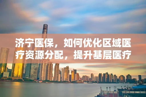 济宁医保，如何优化区域医疗资源分配，提升基层医疗服务质量？