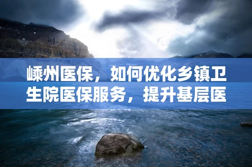嵊州医保，如何优化乡镇卫生院医保服务，提升基层医疗保障水平？