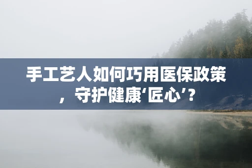 手工艺人如何巧用医保政策，守护健康‘匠心’？