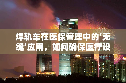焊轨车在医保管理中的‘无缝’应用，如何确保医疗设备采购的合规性？