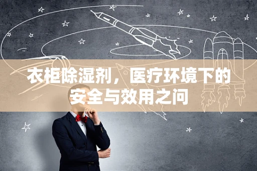 衣柜除湿剂，医疗环境下的安全与效用之问