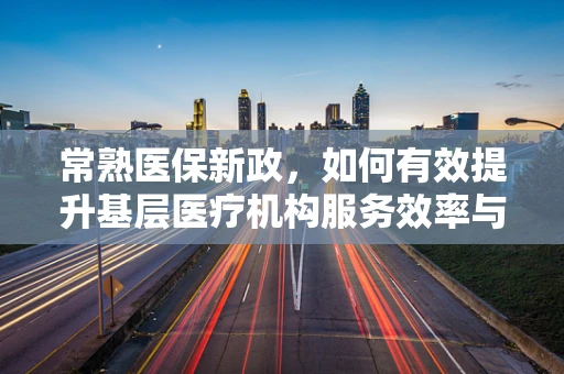 常熟医保新政，如何有效提升基层医疗机构服务效率与患者满意度？