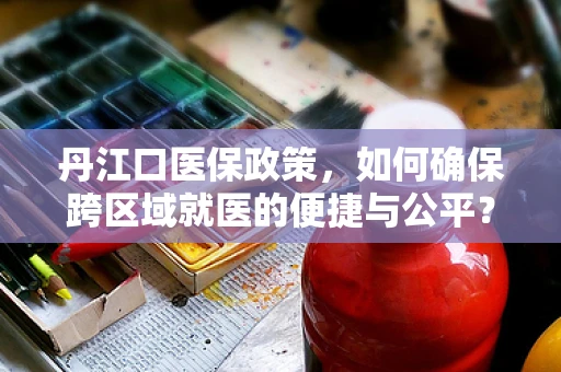 丹江口医保政策，如何确保跨区域就医的便捷与公平？