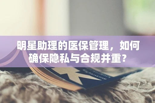 明星助理的医保管理，如何确保隐私与合规并重？