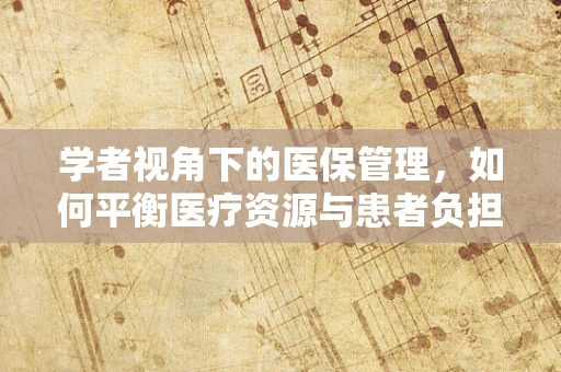 学者视角下的医保管理，如何平衡医疗资源与患者负担？
