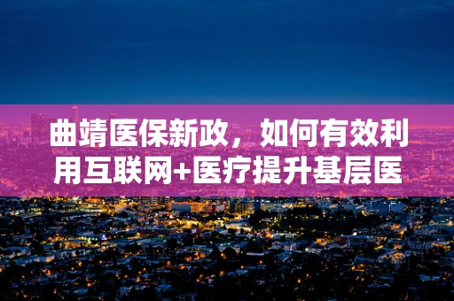 曲靖医保新政，如何有效利用互联网+医疗提升基层医疗服务效率？