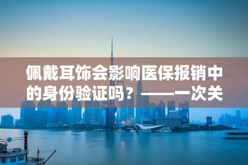 佩戴耳饰会影响医保报销中的身份验证吗？——一次关于医院医保管理的微妙探讨