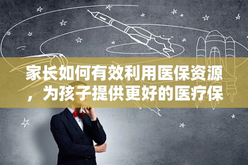 家长如何有效利用医保资源，为孩子提供更好的医疗保障？
