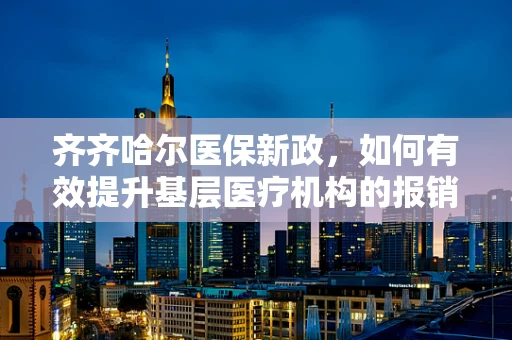 齐齐哈尔医保新政，如何有效提升基层医疗机构的报销比例？
