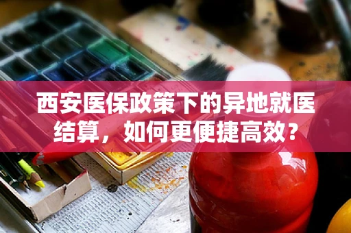 西安医保政策下的异地就医结算，如何更便捷高效？