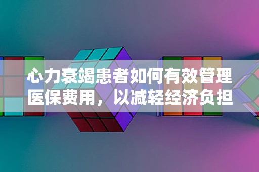 心力衰竭患者如何有效管理医保费用，以减轻经济负担？