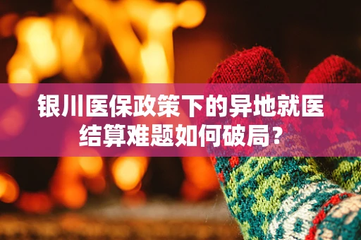 银川医保政策下的异地就医结算难题如何破局？