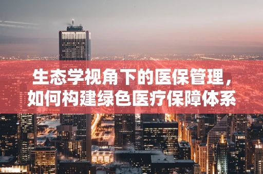 生态学视角下的医保管理，如何构建绿色医疗保障体系？