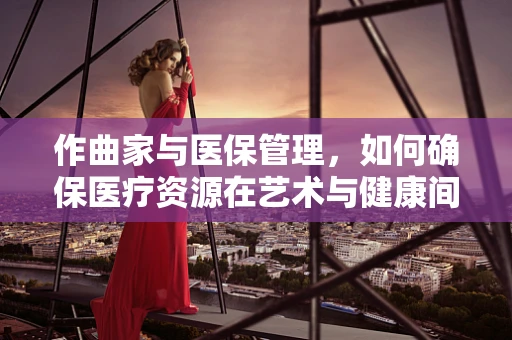 作曲家与医保管理，如何确保医疗资源在艺术与健康间和谐分配？