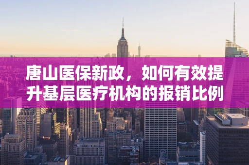 唐山医保新政，如何有效提升基层医疗机构的报销比例？