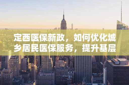 定西医保新政，如何优化城乡居民医保服务，提升基层医疗保障水平？
