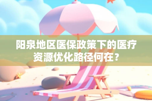 阳泉地区医保政策下的医疗资源优化路径何在？