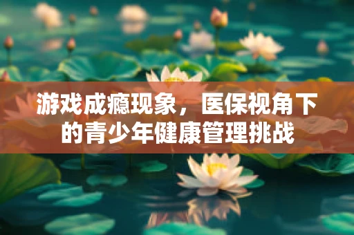 游戏成瘾现象，医保视角下的青少年健康管理挑战