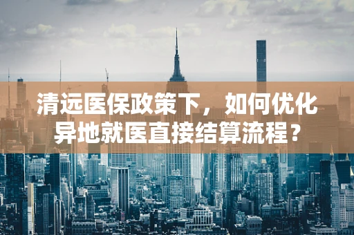清远医保政策下，如何优化异地就医直接结算流程？