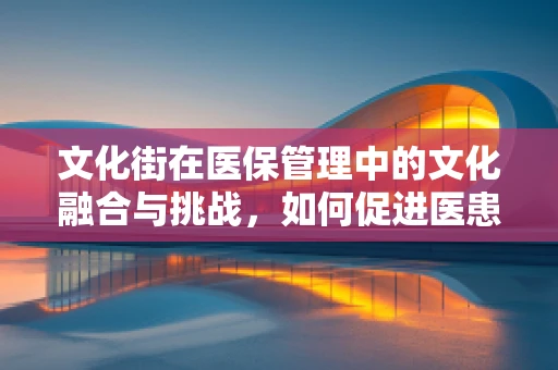 文化街在医保管理中的文化融合与挑战，如何促进医患和谐？