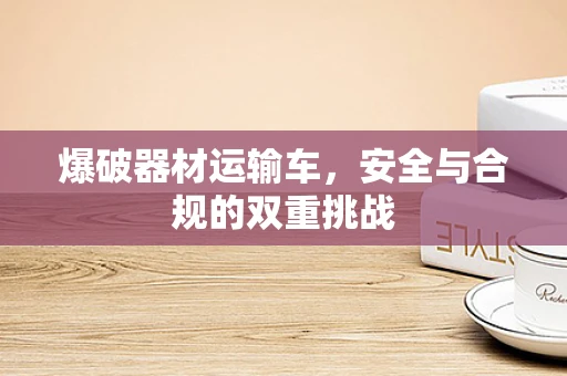 爆破器材运输车，安全与合规的双重挑战