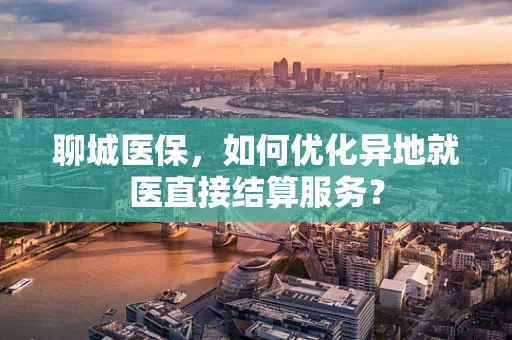 聊城医保，如何优化异地就医直接结算服务？