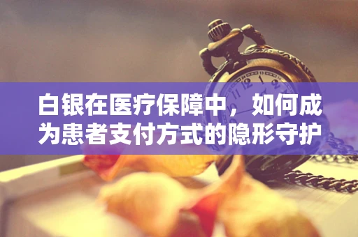 白银在医疗保障中，如何成为患者支付方式的隐形守护者？