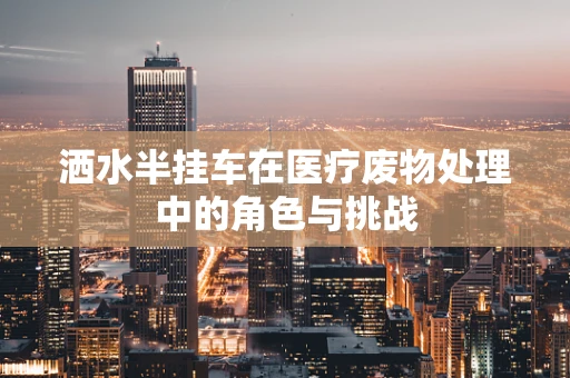 洒水半挂车在医疗废物处理中的角色与挑战