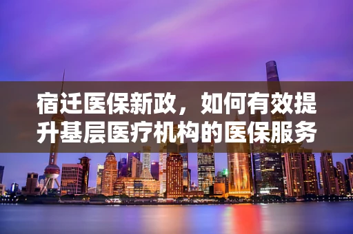 宿迁医保新政，如何有效提升基层医疗机构的医保服务水平？