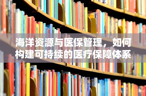 海洋资源与医保管理，如何构建可持续的医疗保障体系？