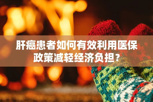 肝癌患者如何有效利用医保政策减轻经济负担？
