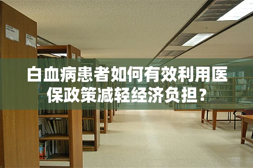 白血病患者如何有效利用医保政策减轻经济负担？