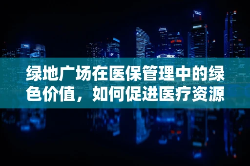 绿地广场在医保管理中的绿色价值，如何促进医疗资源与环境的和谐共生？