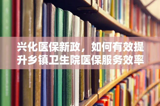 兴化医保新政，如何有效提升乡镇卫生院医保服务效率？