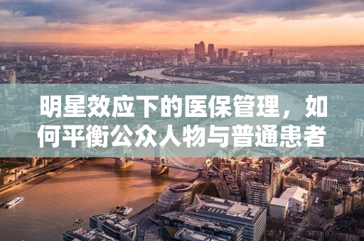 明星效应下的医保管理，如何平衡公众人物与普通患者的权益？