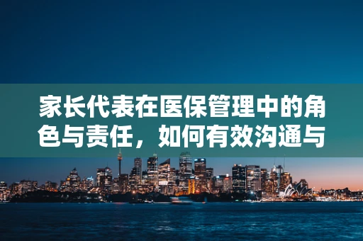 家长代表在医保管理中的角色与责任，如何有效沟通与监督？