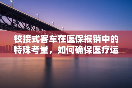 铰接式客车在医保报销中的特殊考量，如何确保医疗运输的‘无缝’衔接？