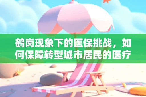 鹤岗现象下的医保挑战，如何保障转型城市居民的医疗保障？