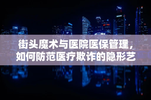 街头魔术与医院医保管理，如何防范医疗欺诈的隐形艺术？
