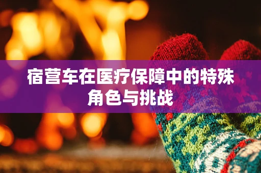 宿营车在医疗保障中的特殊角色与挑战