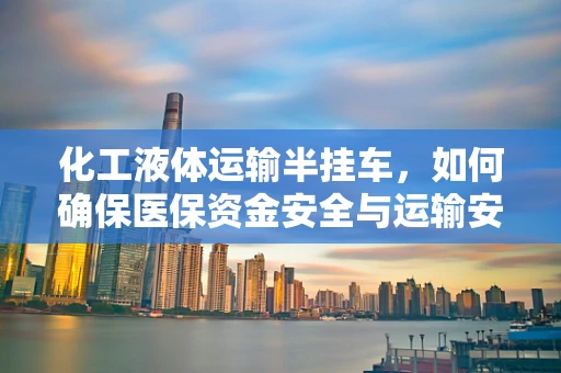 化工液体运输半挂车，如何确保医保资金安全与运输安全并行不悖？