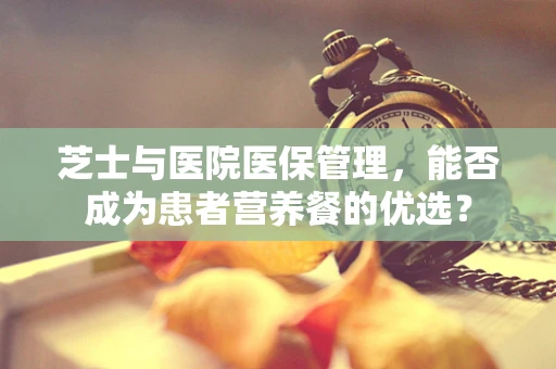 芝士与医院医保管理，能否成为患者营养餐的优选？