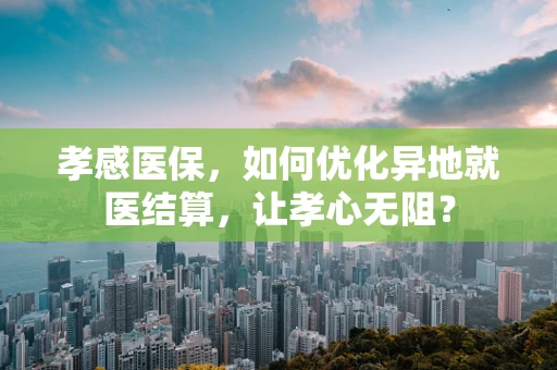 孝感医保，如何优化异地就医结算，让孝心无阻？