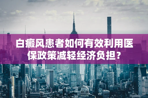 白癜风患者如何有效利用医保政策减轻经济负担？