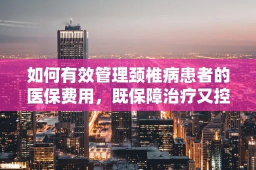 如何有效管理颈椎病患者的医保费用，既保障治疗又控制成本？