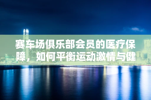 赛车场俱乐部会员的医疗保障，如何平衡运动激情与健康安全？