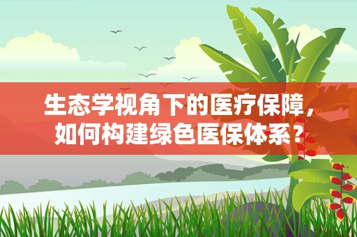 生态学视角下的医疗保障，如何构建绿色医保体系？
